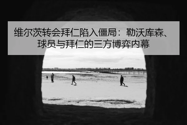 维尔茨转会拜仁陷入僵局：勒沃库森、球员与拜仁的三方博弈内幕