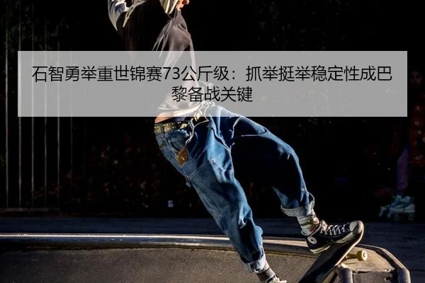 石智勇举重世锦赛73公斤级：抓举挺举稳定性成巴黎备战关键